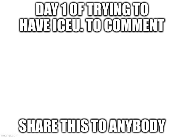 Please Iceu. | DAY 1 OF TRYING TO HAVE ICEU. TO COMMENT; SHARE THIS TO ANYBODY | image tagged in day 1,trying,iceu | made w/ Imgflip meme maker