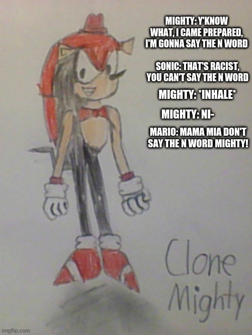 Clone Mighty | MIGHTY: Y'KNOW WHAT, I CAME PREPARED, I'M GONNA SAY THE N WORD; SONIC: THAT'S RACIST, YOU CAN'T SAY THE N WORD; MIGHTY: *INHALE*; MIGHTY: NI-; MARIO: MAMA MIA DON'T SAY THE N WORD MIGHTY! | image tagged in sonic the hedgehog,fnaf,drawing | made w/ Imgflip meme maker