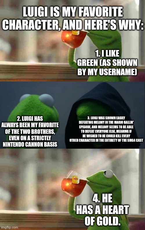 Number 4 is the only thing preventing Luigi from making a wasteland. | 1. I LIKE GREEN (AS SHOWN BY MY USERNAME) 2. LUIGI HAS ALWAYS BEEN MY FAVORITE OF THE TWO BROTHERS, EVEN ON A STRICTLY NINTENDO CANNON BASIS | image tagged in kermit sipping tea,memes,evil kermit,smg4,luigi | made w/ Imgflip meme maker