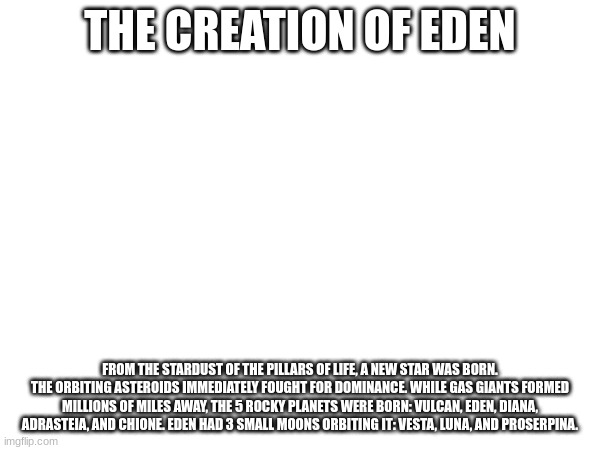 Though the names and planets are not final, Hecate has named the planets and moons as a Roman would. | THE CREATION OF EDEN; FROM THE STARDUST OF THE PILLARS OF LIFE, A NEW STAR WAS BORN. THE ORBITING ASTEROIDS IMMEDIATELY FOUGHT FOR DOMINANCE. WHILE GAS GIANTS FORMED MILLIONS OF MILES AWAY, THE 5 ROCKY PLANETS WERE BORN: VULCAN, EDEN, DIANA, ADRASTEIA, AND CHIONE. EDEN HAD 3 SMALL MOONS ORBITING IT: VESTA, LUNA, AND PROSERPINA. | made w/ Imgflip meme maker