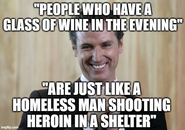 Gavin No-sense | "PEOPLE WHO HAVE A GLASS OF WINE IN THE EVENING"; "ARE JUST LIKE A HOMELESS MAN SHOOTING HEROIN IN A SHELTER" | image tagged in scheming gavin newsom | made w/ Imgflip meme maker