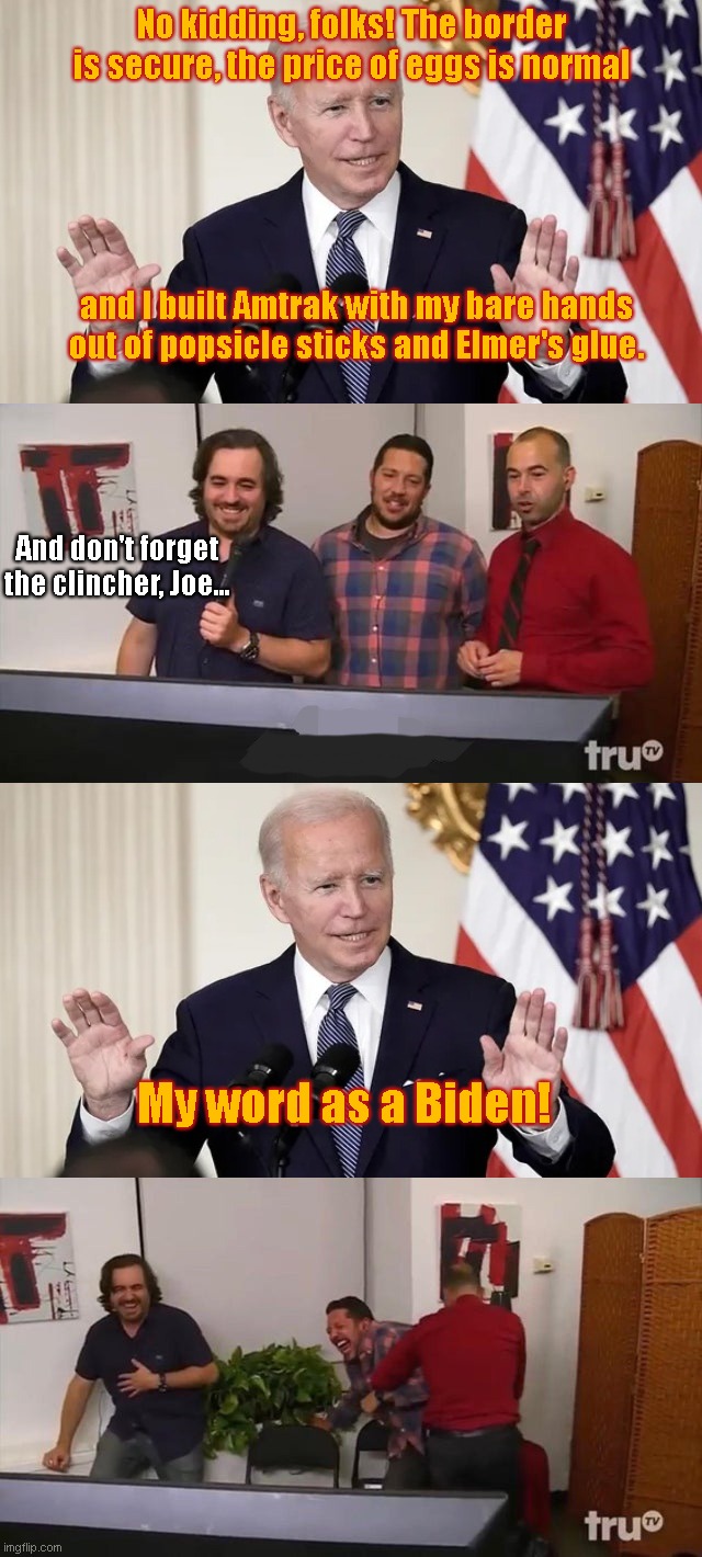 Joe does the "My word as a Biden" schtick again | No kidding, folks! The border is secure, the price of eggs is normal; and I built Amtrak with my bare hands out of popsicle sticks and Elmer's glue. And don't forget the clincher, Joe... My word as a Biden! | image tagged in impractical jokers laughing,joe biden,lyin biden,biden fail,political humor | made w/ Imgflip meme maker
