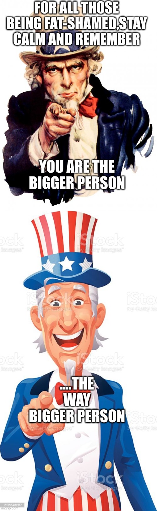funny uncle sam | FOR ALL THOSE BEING FAT-SHAMED,STAY CALM AND REMEMBER; YOU ARE THE BIGGER PERSON; ....THE WAY BIGGER PERSON | image tagged in memes,uncle sam | made w/ Imgflip meme maker