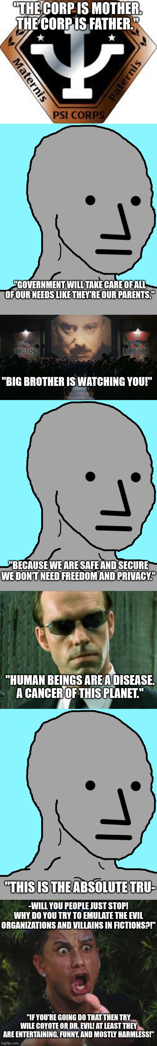 If you ever wondered where these people get their ideas. . . | "THE CORP IS MOTHER. THE CORP IS FATHER."; "GOVERNMENT WILL TAKE CARE OF ALL OF OUR NEEDS LIKE THEY'RE OUR PARENTS."; "BIG BROTHER IS WATCHING YOU!"; "BECAUSE WE ARE SAFE AND SECURE WE DON'T NEED FREEDOM AND PRIVACY."; "HUMAN BEINGS ARE A DISEASE. A CANCER OF THIS PLANET."; "THIS IS THE ABSOLUTE TRU-; -WILL YOU PEOPLE JUST STOP! WHY DO YOU TRY TO EMULATE THE EVIL ORGANIZATIONS AND VILLAINS IN FICTIONS?!"; "IF YOU'RE GOING DO THAT THEN TRY WILE COYOTE OR DR. EVIL! AT LEAST THEY ARE ENTERTAINING, FUNNY, AND MOSTLY HARMLESS!" | image tagged in psi corp,npc,big brother 1984,agent smith matrix,dj pauly d,stupid lib | made w/ Imgflip meme maker