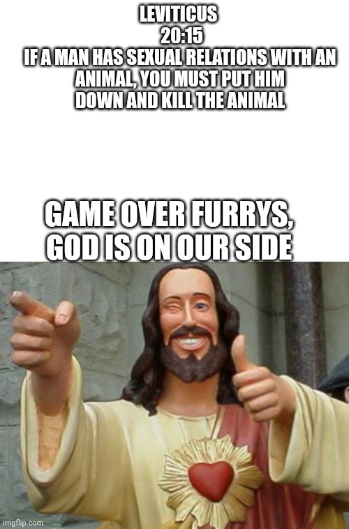 Yes, I'm anti furry. | LEVITICUS 
 20:15
IF A MAN HAS SEXUAL RELATIONS WITH AN ANIMAL, YOU MUST PUT HIM DOWN AND KILL THE ANIMAL; GAME OVER FURRYS, GOD IS ON OUR SIDE | image tagged in anti furry | made w/ Imgflip meme maker