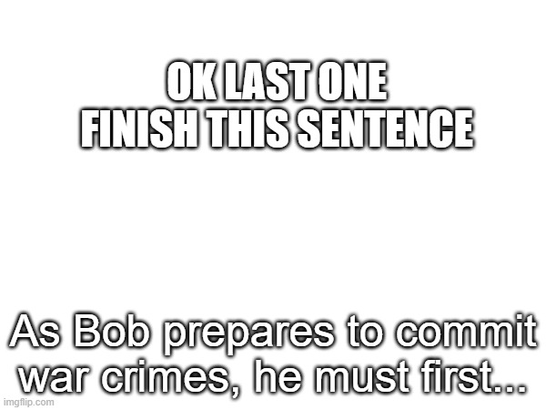 same rules but be more creative | OK LAST ONE FINISH THIS SENTENCE; As Bob prepares to commit war crimes, he must first... | made w/ Imgflip meme maker