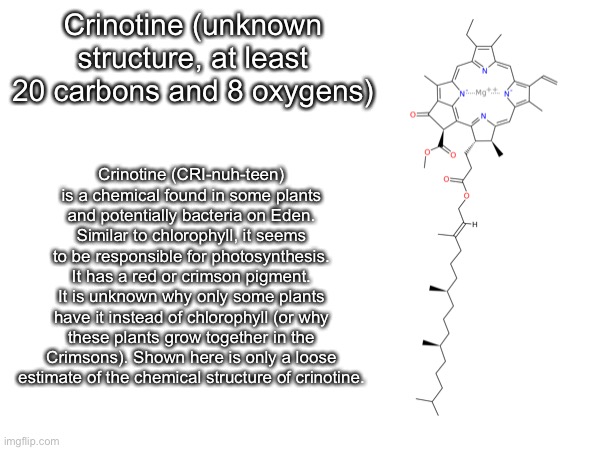 Crinotine (unknown structure, at least 20 carbons and 8 oxygens); Crinotine (CRI-nuh-teen) is a chemical found in some plants and potentially bacteria on Eden. Similar to chlorophyll, it seems to be responsible for photosynthesis. It has a red or crimson pigment. It is unknown why only some plants have it instead of chlorophyll (or why these plants grow together in the Crimsons). Shown here is only a loose estimate of the chemical structure of crinotine. | made w/ Imgflip meme maker