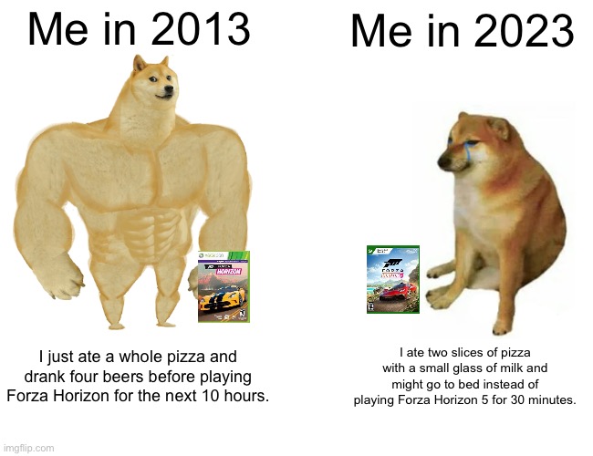 Getting older with Forza Horizon | Me in 2013; Me in 2023; I just ate a whole pizza and drank four beers before playing Forza Horizon for the next 10 hours. I ate two slices of pizza with a small glass of milk and might go to bed instead of playing Forza Horizon 5 for 30 minutes. | image tagged in memes,buff doge vs cheems,forza horizon | made w/ Imgflip meme maker