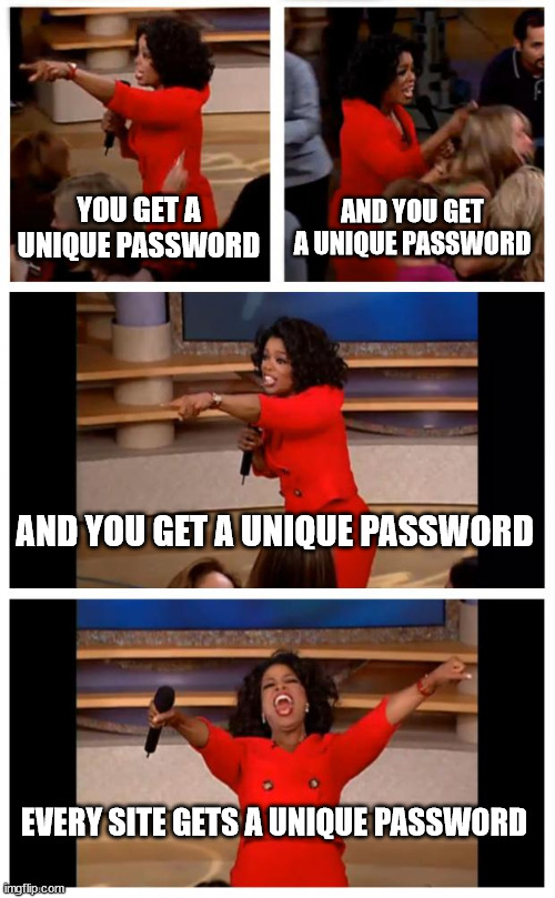 When you have a password manager | YOU GET A UNIQUE PASSWORD; AND YOU GET A UNIQUE PASSWORD; AND YOU GET A UNIQUE PASSWORD; EVERY SITE GETS A UNIQUE PASSWORD | image tagged in memes,oprah you get a car everybody gets a car | made w/ Imgflip meme maker