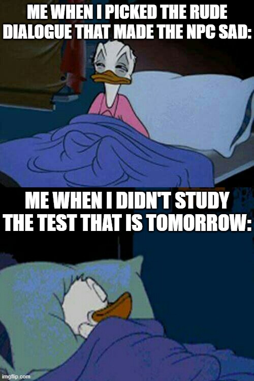 So relatable! | ME WHEN I PICKED THE RUDE DIALOGUE THAT MADE THE NPC SAD:; ME WHEN I DIDN'T STUDY THE TEST THAT IS TOMORROW: | image tagged in sleepy donald duck in bed,relatable memes,memes,funny,sleep,so true memes | made w/ Imgflip meme maker