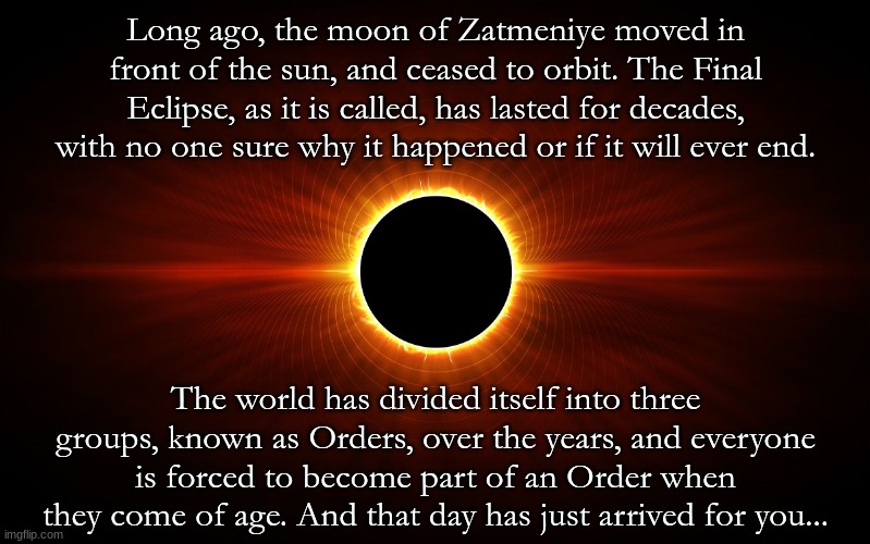 It's been almost three months since I posted anything here. Let's fix that. No OP/joke OCs, and as always, have fun! | Long ago, the moon of Zatmeniye moved in front of the sun, and ceased to orbit. The Final Eclipse, as it is called, has lasted for decades, with no one sure why it happened or if it will ever end. The world has divided itself into three groups, known as Orders, over the years, and everyone is forced to become part of an Order when they come of age. And that day has just arrived for you... | image tagged in eclipse | made w/ Imgflip meme maker