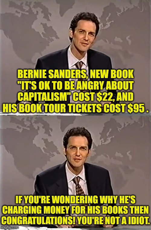 Bernie Sanders guide to scamming idiots. | BERNIE SANDERS, NEW BOOK "IT'S OK TO BE ANGRY ABOUT CAPITALISM" COST $22, AND HIS BOOK TOUR TICKETS COST $95 . IF YOU'RE WONDERING WHY HE'S CHARGING MONEY FOR HIS BOOKS THEN CONGRATULATIONS! YOU'RE NOT A IDIOT. | image tagged in weekend update with norm,bernie sanders,commie,capitalism | made w/ Imgflip meme maker