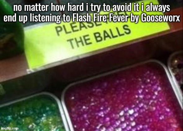 PLEASE FEEL THE BALLS | no matter how hard i try to avoid it i always end up listening to Flash Fire Fever by Gooseworx | image tagged in please feel the balls | made w/ Imgflip meme maker