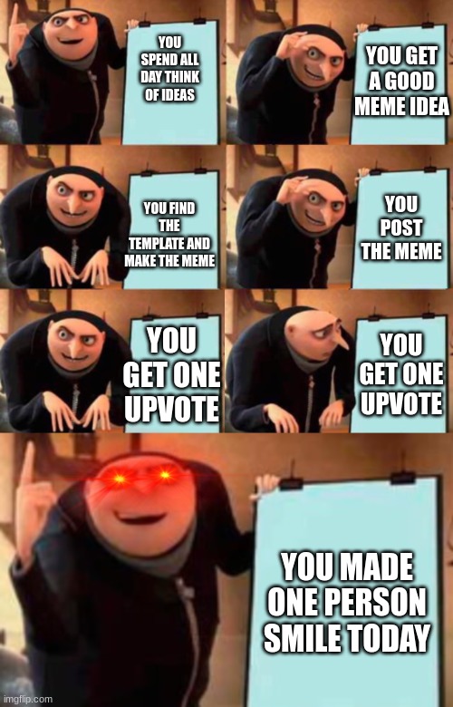 I'm so glad I can make you guys happy =D | YOU GET A GOOD MEME IDEA; YOU SPEND ALL DAY THINK OF IDEAS; YOU POST THE MEME; YOU FIND THE TEMPLATE AND MAKE THE MEME; YOU GET ONE UPVOTE; YOU GET ONE UPVOTE; YOU MADE ONE PERSON SMILE TODAY | image tagged in extended gru's plan | made w/ Imgflip meme maker