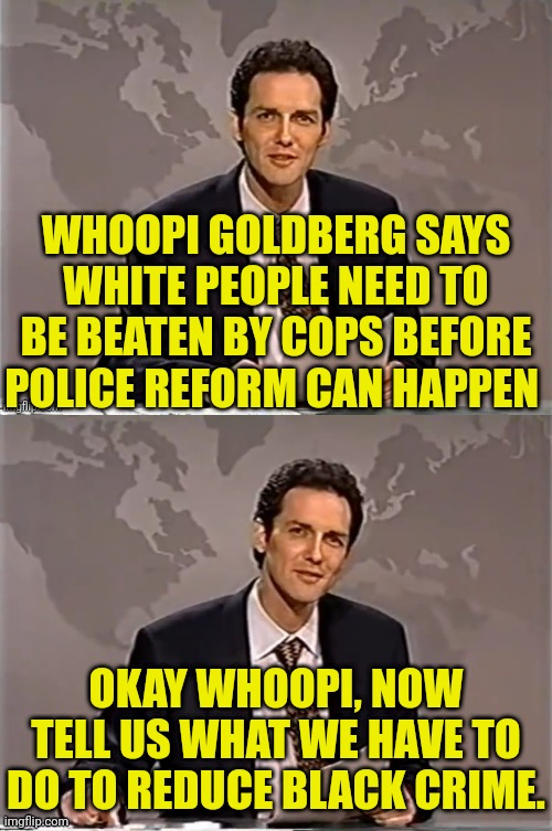 Whoopi has all the answers | WHOOPI GOLDBERG SAYS WHITE PEOPLE NEED TO BE BEATEN BY COPS BEFORE POLICE REFORM CAN HAPPEN; OKAY WHOOPI, NOW TELL US WHAT WE HAVE TO DO TO REDUCE BLACK CRIME. | image tagged in weekend update with norm,whoopi goldberg,police,black,crime | made w/ Imgflip meme maker