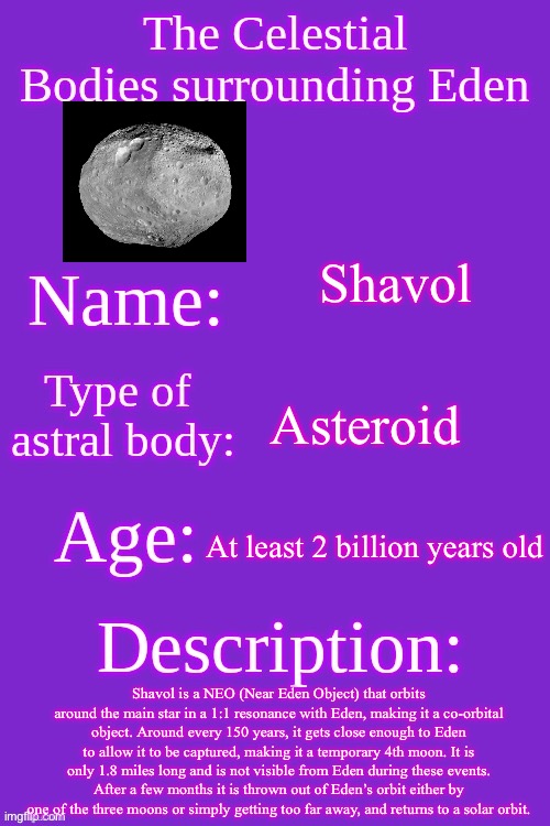 Celestial bodies of Eden | Shavol; Asteroid; At least 2 billion years old; Shavol is a NEO (Near Eden Object) that orbits around the main star in a 1:1 resonance with Eden, making it a co-orbital object. Around every 150 years, it gets close enough to Eden to allow it to be captured, making it a temporary 4th moon. It is only 1.8 miles long and is not visible from Eden during these events. After a few months it is thrown out of Eden’s orbit either by one of the three moons or simply getting too far away, and returns to a solar orbit. | image tagged in celestial bodies of eden | made w/ Imgflip meme maker