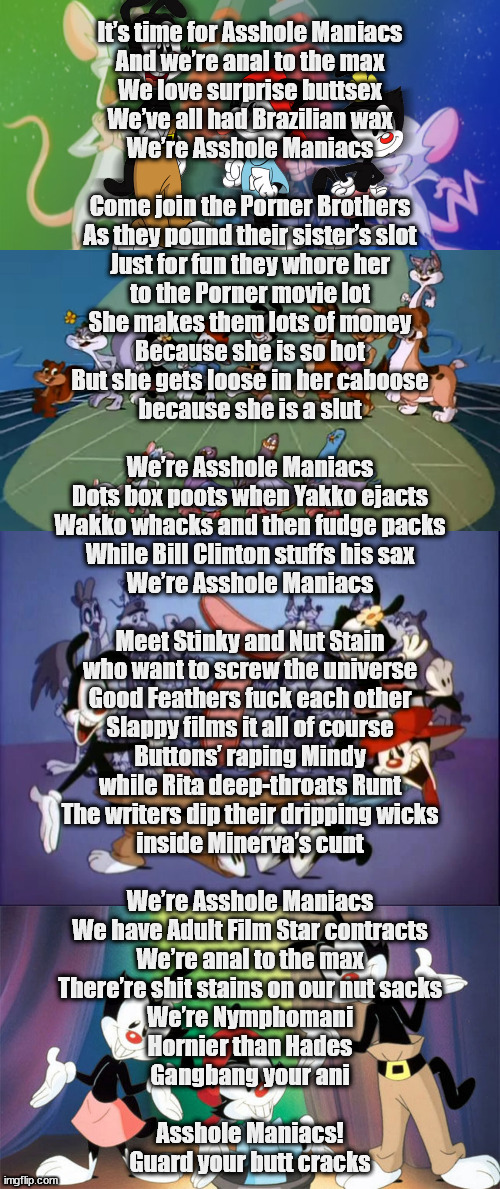 Pardon me while I bend your parents' childhood over | It’s time for Asshole Maniacs
And we’re anal to the max
We love surprise buttsex
We’ve all had Brazilian wax
We’re Asshole Maniacs
 
Come join the Porner Brothers
As they pound their sister’s slot
Just for fun they whore her
to the Porner movie lot
She makes them lots of money
Because she is so hot
But she gets loose in her caboose
because she is a slut
 
We’re Asshole Maniacs
Dots box poots when Yakko ejacts
Wakko whacks and then fudge packs
While Bill Clinton stuffs his sax
We’re Asshole Maniacs
 
Meet Stinky and Nut Stain
who want to screw the universe
Good Feathers fuck each other
Slappy films it all of course
Buttons’ raping Mindy
while Rita deep-throats Runt
The writers dip their dripping wicks
inside Minerva’s cunt
 
We’re Asshole Maniacs
We have Adult Film Star contracts
We’re anal to the max
There’re shit stains on our nut sacks
We’re Nymphomani
Hornier than Hades
Gangbang your ani
 
Asshole Maniacs!
Guard your butt cracks | image tagged in animaniacs | made w/ Imgflip meme maker