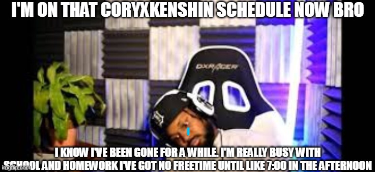 I'm finally back. | I'M ON THAT CORYXKENSHIN SCHEDULE NOW BRO; I KNOW I'VE BEEN GONE FOR A WHILE. I'M REALLY BUSY WITH SCHOOL AND HOMEWORK I'VE GOT NO FREETIME UNTIL LIKE 7:00 IN THE AFTERNOON | image tagged in break,now that's something i haven't seen in a long time | made w/ Imgflip meme maker