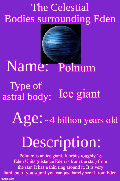 Last post for today, I promise | Polnum; Ice giant; ~4 billion years old; Polnum is an ice giant. It orbits roughly 18 Eden Units (distance Eden is from the star) from the star. It has a thin ring around it. It is very faint, but if you squint you can just barely see it from Eden. | image tagged in celestial bodies of eden | made w/ Imgflip meme maker