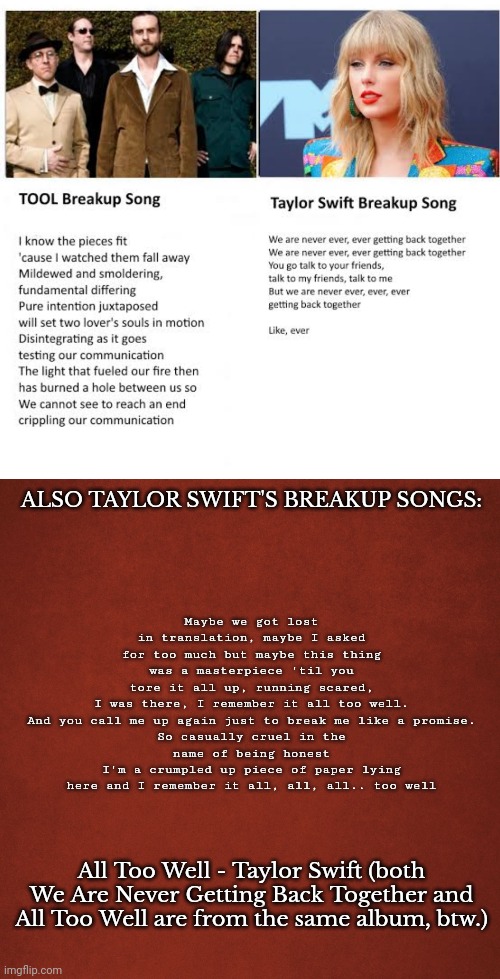 Moral of the story: don't compare music artists! They're both good. | Maybe we got lost in translation, maybe I asked for too much but maybe this thing was a masterpiece 'til you tore it all up, running scared, I was there, I remember it all too well.

And you call me up again just to break me like a promise.
So casually cruel in the name of being honest
I'm a crumpled up piece of paper lying here and I remember it all, all, all.. too well; ALSO TAYLOR SWIFT'S BREAKUP SONGS:; All Too Well - Taylor Swift (both We Are Never Getting Back Together and All Too Well are from the same album, btw.) | image tagged in blank red background | made w/ Imgflip meme maker