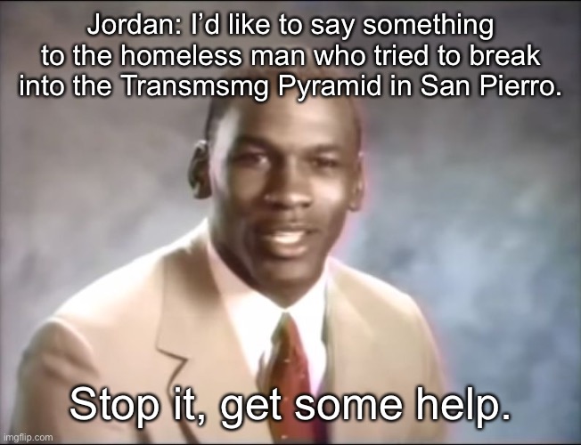 stop it. Get some help | Jordan: I’d like to say something to the homeless man who tried to break into the Transmsmg Pyramid in San Pierro. Stop it, get some help. | image tagged in stop it get some help | made w/ Imgflip meme maker