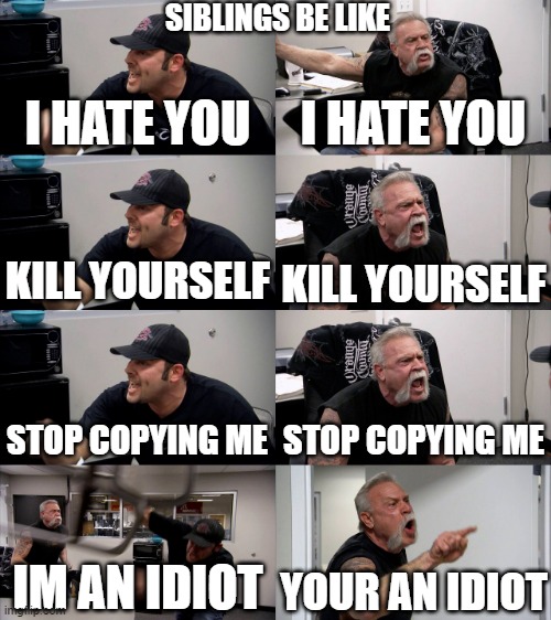me and my brother | SIBLINGS BE LIKE; I HATE YOU; I HATE YOU; KILL YOURSELF; KILL YOURSELF; STOP COPYING ME; STOP COPYING ME; IM AN IDIOT; YOUR AN IDIOT | image tagged in american chopper extended,memes | made w/ Imgflip meme maker
