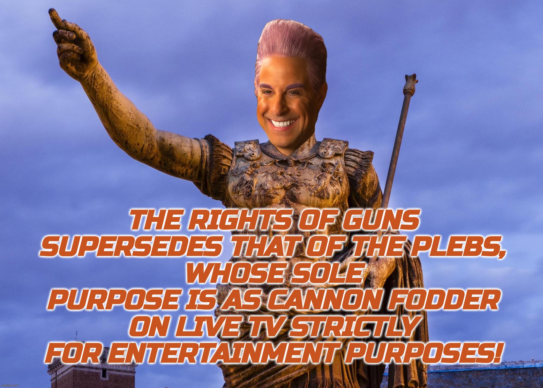 c | THE RIGHTS OF GUNS SUPERSEDES THAT OF THE PLEBS,
WHOSE SOLE PURPOSE IS AS CANNON FODDER ON LIVE TV STRICTLY FOR ENTERTAINMENT PURPOSES! | image tagged in c | made w/ Imgflip meme maker