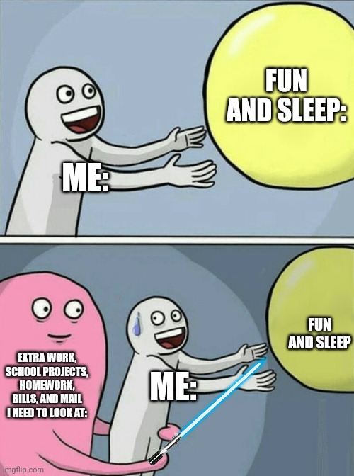 it do be like that tho | FUN AND SLEEP:; ME:; FUN AND SLEEP; EXTRA WORK, SCHOOL PROJECTS, HOMEWORK, BILLS, AND MAIL I NEED TO LOOK AT:; ME: | image tagged in memes,running away balloon | made w/ Imgflip meme maker