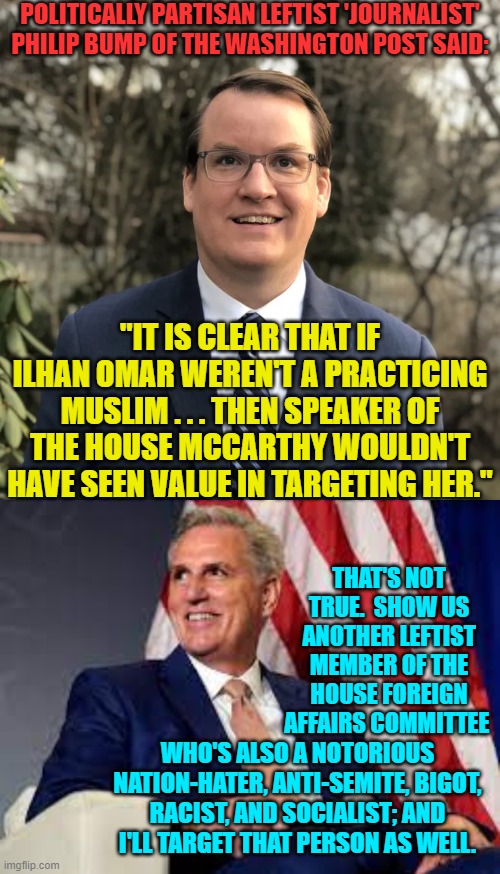 If it quacks, flies, and floats like a duck but calls itself a cat . . . then it is a Democrat. | POLITICALLY PARTISAN LEFTIST 'JOURNALIST' PHILIP BUMP OF THE WASHINGTON POST SAID:; "IT IS CLEAR THAT IF ILHAN OMAR WEREN'T A PRACTICING MUSLIM . . . THEN SPEAKER OF THE HOUSE MCCARTHY WOULDN'T HAVE SEEN VALUE IN TARGETING HER."; THAT'S NOT TRUE.  SHOW US ANOTHER LEFTIST MEMBER OF THE HOUSE FOREIGN AFFAIRS COMMITTEE; WHO'S ALSO A NOTORIOUS NATION-HATER, ANTI-SEMITE, BIGOT, RACIST, AND SOCIALIST; AND I'LL TARGET THAT PERSON AS WELL. | image tagged in truth | made w/ Imgflip meme maker