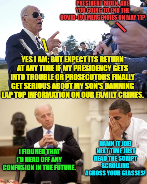 Barack, you should have taken up the retirement hobby of herding cats instead. | PRESIDENT BIDEN, ARE YOU GOING TO END THE COVID-19 EMERGENCIES ON MAY 11? \; \; YES I AM; BUT EXPECT ITS RETURN AT ANY TIME IF MY PRESIDENCY GETS INTO TROUBLE OR PROSECUTORS FINALLY GET SERIOUS ABOUT MY SON'S DAMNING LAP TOP INFORMATION ON OUR FAMILY CRIMES. DAMN IT JOE!  NEXT TIME JUST READ THE SCRIPT SCROLLING ACROSS YOUR GLASSES! I FIGURED THAT I'D HEAD OFF ANY CONFUSION IN THE FUTURE. | image tagged in yep | made w/ Imgflip meme maker