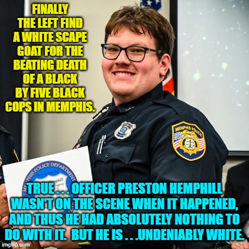For leftists . . . that's close enough for guilt. | FINALLY THE LEFT FIND A WHITE SCAPE GOAT FOR THE BEATING DEATH OF A BLACK BY FIVE BLACK COPS IN MEMPHIS. TRUE . . . OFFICER PRESTON HEMPHILL WASN'T ON THE SCENE WHEN IT HAPPENED, AND THUS HE HAD ABSOLUTELY NOTHING TO DO WITH IT.  BUT HE IS . . .UNDENIABLY WHITE. | image tagged in reality | made w/ Imgflip meme maker