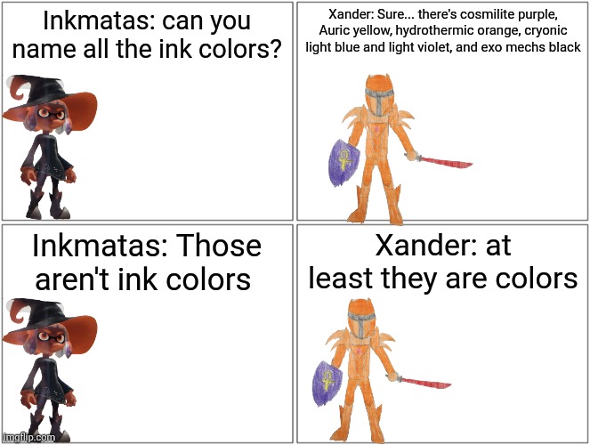 Blank Comic Panel 2x2 | Inkmatas: can you name all the ink colors? Xander: Sure... there's cosmilite purple, Auric yellow, hydrothermic orange, cryonic light blue and light violet, and exo mechs black; Inkmatas: Those aren't ink colors; Xander: at least they are colors | image tagged in memes,blank comic panel 2x2 | made w/ Imgflip meme maker