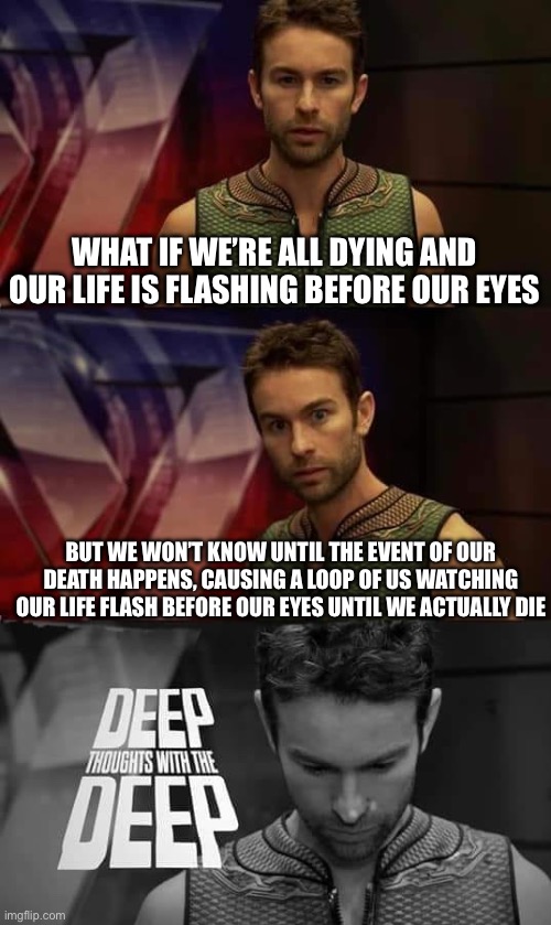 Deep Thoughts with the Deep |  WHAT IF WE’RE ALL DYING AND OUR LIFE IS FLASHING BEFORE OUR EYES; BUT WE WON’T KNOW UNTIL THE EVENT OF OUR DEATH HAPPENS, CAUSING A LOOP OF US WATCHING OUR LIFE FLASH BEFORE OUR EYES UNTIL WE ACTUALLY DIE | image tagged in deep thoughts with the deep | made w/ Imgflip meme maker