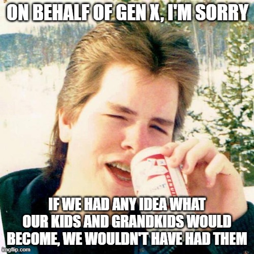 Eighties Teen Meme | ON BEHALF OF GEN X, I'M SORRY; IF WE HAD ANY IDEA WHAT OUR KIDS AND GRANDKIDS WOULD BECOME, WE WOULDN'T HAVE HAD THEM | image tagged in memes,eighties teen | made w/ Imgflip meme maker