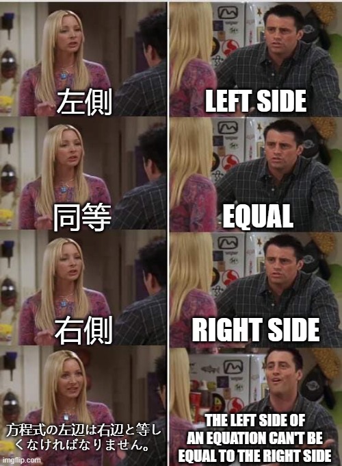 Japanese Translation | 左側; LEFT SIDE; EQUAL; 同等; 右側; RIGHT SIDE; 方程式の左辺は右辺と等し くなければなりません。; THE LEFT SIDE OF AN EQUATION CAN'T BE EQUAL TO THE RIGHT SIDE | image tagged in phoebe joey | made w/ Imgflip meme maker