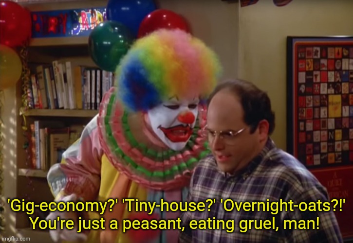 Seinfeld peasant clown | 'Gig-economy?' 'Tiny-house?' 'Overnight-oats?!'
You're just a peasant, eating gruel, man! | image tagged in seinfeld clown,seinfeld,peasant joke,gig economy,tiny house,late stage capitalism | made w/ Imgflip meme maker