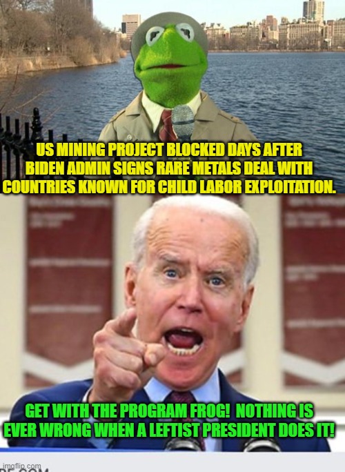 And the Mainstream Media says . . . nothing. | US MINING PROJECT BLOCKED DAYS AFTER BIDEN ADMIN SIGNS RARE METALS DEAL WITH COUNTRIES KNOWN FOR CHILD LABOR EXPLOITATION. GET WITH THE PROGRAM FROG!  NOTHING IS EVER WRONG WHEN A LEFTIST PRESIDENT DOES IT! | image tagged in kermit news report | made w/ Imgflip meme maker