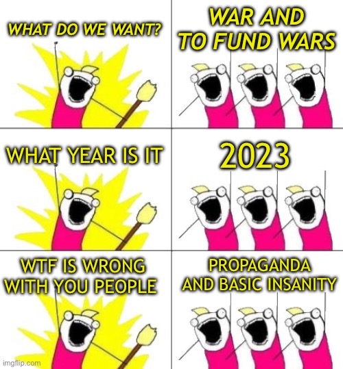War only determines who’s left, never who’s right | WAR AND TO FUND WARS; WHAT DO WE WANT? WHAT YEAR IS IT; 2023; PROPAGANDA AND BASIC INSANITY; WTF IS WRONG WITH YOU PEOPLE | image tagged in memes,what do we want 3 | made w/ Imgflip meme maker