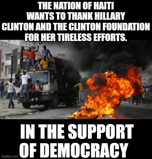 yep | THE NATION OF HAITI WANTS TO THANK HILLARY CLINTON AND THE CLINTON FOUNDATION FOR HER TIRELESS EFFORTS. IN THE SUPPORT OF DEMOCRACY | image tagged in democrats,clinton foundation | made w/ Imgflip meme maker