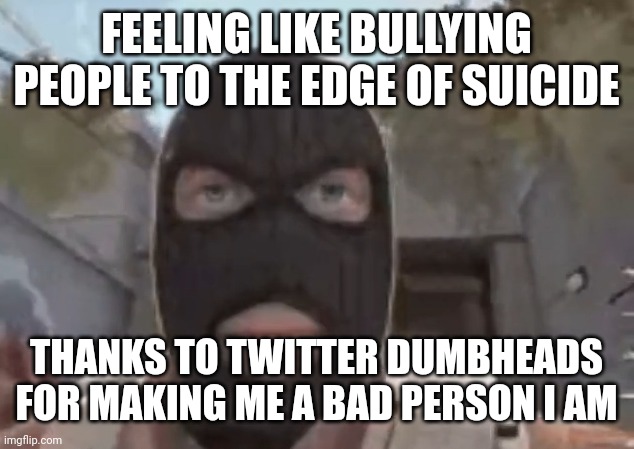 blogol | FEELING LIKE BULLYING PEOPLE TO THE EDGE OF SUICIDE; THANKS TO TWITTER DUMBHEADS FOR MAKING ME A BAD PERSON I AM | image tagged in blogol | made w/ Imgflip meme maker