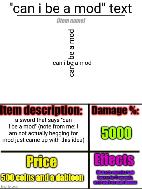 please dont say im begging for mod just came up with this | "can i be a mod" text; can i be a mod; can i be a mod; a sword that says "can i be a mod" (note from me: i am not actually begging for mod just came up with this idea); 5000; 500 coins and a dabloon; Distracts enemies/sub bosses for 5 seconds, wont work on main bosses | image tagged in item-shop extended,tag,oh wow are you actually reading these tags,stop reading the tags | made w/ Imgflip meme maker