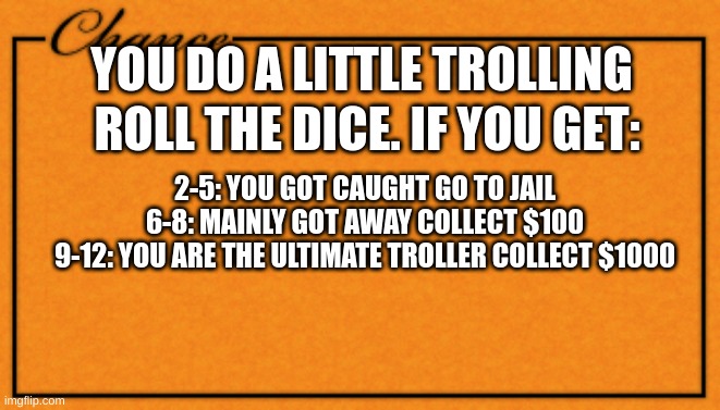 title | YOU DO A LITTLE TROLLING; ROLL THE DICE. IF YOU GET:; 2-5: YOU GOT CAUGHT GO TO JAIL
6-8: MAINLY GOT AWAY COLLECT $100
9-12: YOU ARE THE ULTIMATE TROLLER COLLECT $1000 | image tagged in monopoly card | made w/ Imgflip meme maker