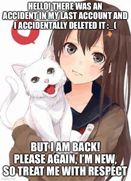 Anime girl with cat | HELLO! THERE WAS AN ACCIDENT IN MY LAST ACCOUNT AND I ACCIDENTALLY DELETED IT :_(; BUT I AM BACK! PLEASE AGAIN, I’M NEW, SO TREAT ME WITH RESPECT | image tagged in anime girl with cat | made w/ Imgflip meme maker