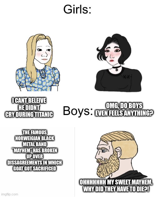 Yes Chad Boys vs. Girls | I CANT BELEIVE HE DIDNT CRY DURING TITANIC; OMG, DO BOYS EVEN FEELS ANYTHING? THE FAMOUS NORWEIGIAN BLACK METAL BAND ¨MAYHEM¨ HAS BROKEN UP OVER DISSAGREEMENTS IN WHICH GOAT GOT SACRIFICED; OHHHHHHH MY SWEET MAYHEM, WHY DID THEY HAVE TO DIE?! | image tagged in yes chad boys vs girls,black metal | made w/ Imgflip meme maker