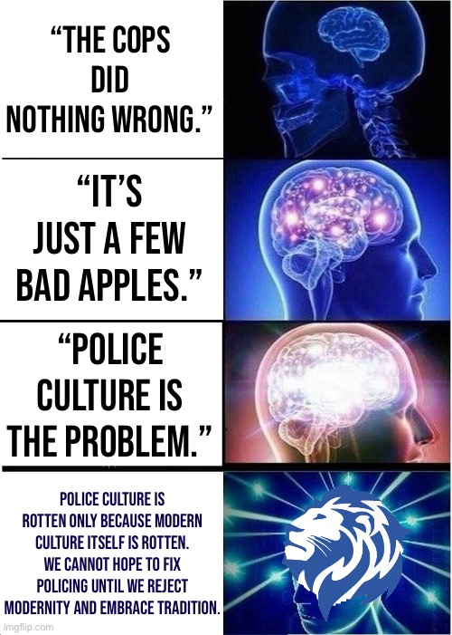 Official Conservative Party police reform bill | “THE COPS DID NOTHING WRONG.”; “IT’S JUST A FEW BAD APPLES.”; “POLICE CULTURE IS THE PROBLEM.”; POLICE CULTURE IS ROTTEN ONLY BECAUSE MODERN CULTURE ITSELF IS ROTTEN. WE CANNOT HOPE TO FIX POLICING UNTIL WE REJECT MODERNITY AND EMBRACE TRADITION. | image tagged in memes,expanding brain | made w/ Imgflip meme maker