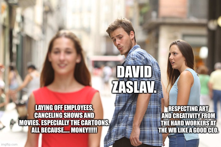 Disloyal CEO. | DAVID ZASLAV. RESPECTING ART AND CREATIVITY FROM THE HARD WORKERS AT THE WB LIKE A GOOD CEO. LAYING OFF EMPLOYEES, CANCELING SHOWS AND MOVIES. ESPECIALLY THE CARTOONS. ALL BECAUSE….. MONEY!!!!! | image tagged in disloyal boyfriend,warner bros,warner bros discovery,david zaslav | made w/ Imgflip meme maker