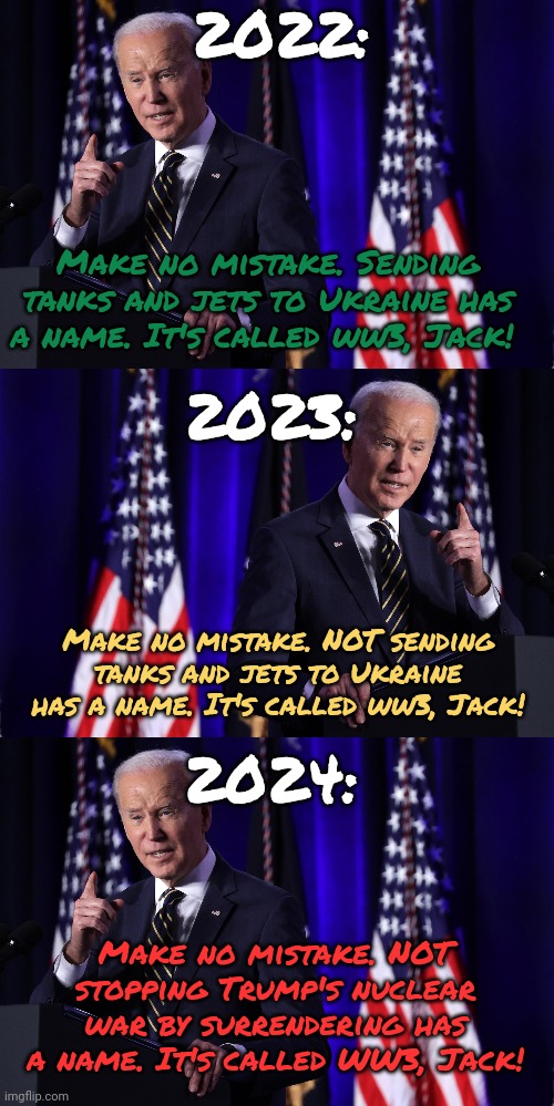 Who woulda seen this coming? | 2022:; Make no mistake. Sending tanks and jets to Ukraine has a name. It's called ww3, Jack! 2023:; Make no mistake. NOT sending tanks and jets to Ukraine has a name. It's called ww3, Jack! 2024:; Make no mistake. NOT stopping Trump's nuclear war by surrendering has a name. It's called WW3, Jack! | image tagged in why do we need the war,in ukraine to last,until the war in china,starts,how does the usa,benefit | made w/ Imgflip meme maker