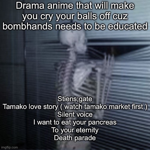 Skeleton peek | Drama anime that will make you cry your balls off cuz bombhands needs to be educated; Stiens;gate
Tamako love story ( watch tamako market first )
Silent voice
I want to eat your pancreas
To your eternity
Death parade | image tagged in skeleton peek | made w/ Imgflip meme maker