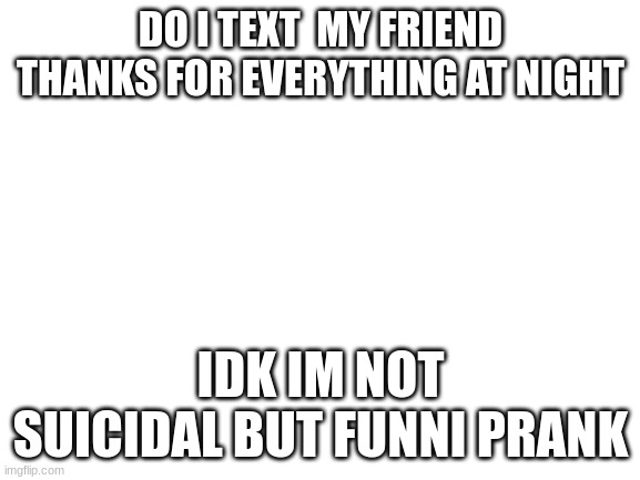 Blank White Template | DO I TEXT  MY FRIEND THANKS FOR EVERYTHING AT NIGHT; IDK IM NOT SUICIDAL BUT FUNNI PRANK | image tagged in blank white template | made w/ Imgflip meme maker