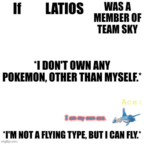 Team sky team template | LATIOS; *I DON'T OWN ANY POKEMON, OTHER THAN MYSELF.*; I am my own ace. *I'M NOT A FLYING TYPE, BUT I CAN FLY.* | image tagged in team sky team template | made w/ Imgflip meme maker